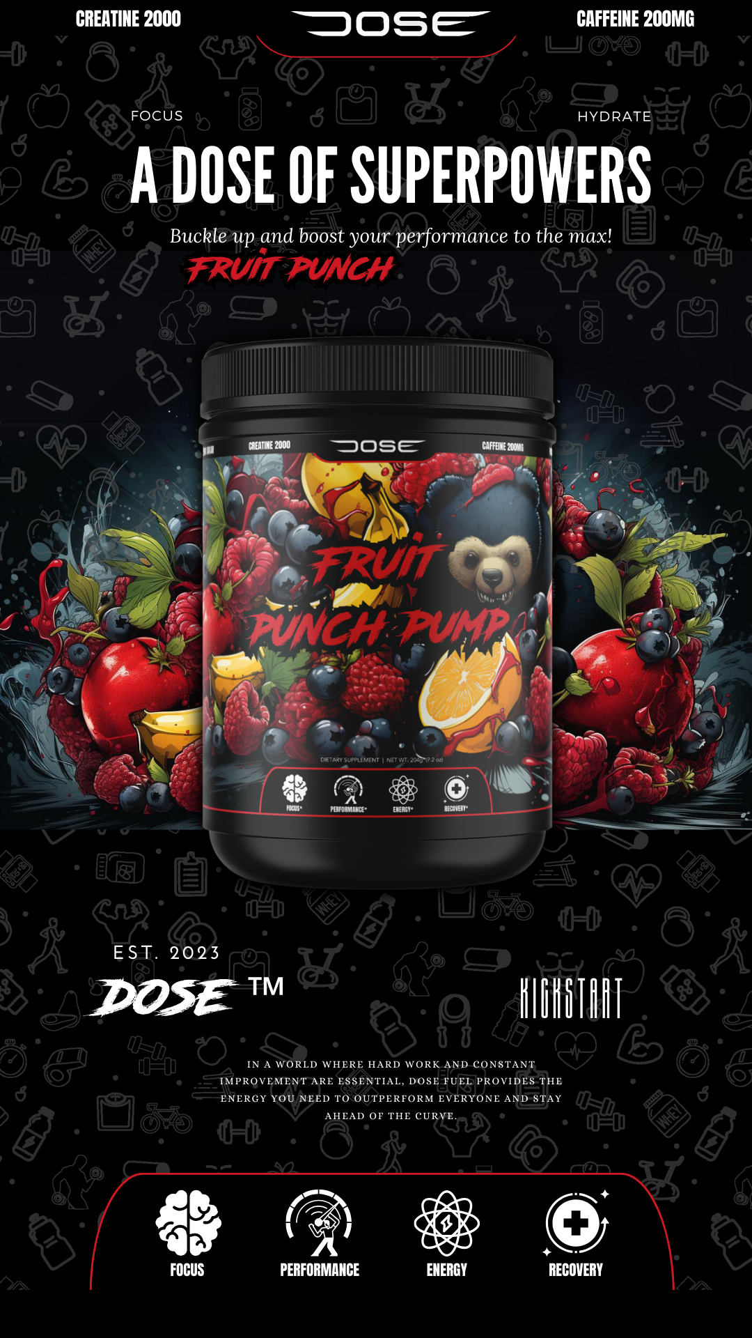 Dose Fuel Fruit Punch Pump - A Dose of Superpowers. Featuring vibrant imagery of fresh fruits like berries, oranges, and pomegranates, this supplement boosts focus, performance, energy, and recovery. Contains 2000mg Creatine and 200mg Caffeine per serving. Established 2023, Dose Fuel provides the essential energy to outperform everyone and stay ahead of the curve. Focus, Performance, Energy, Recovery